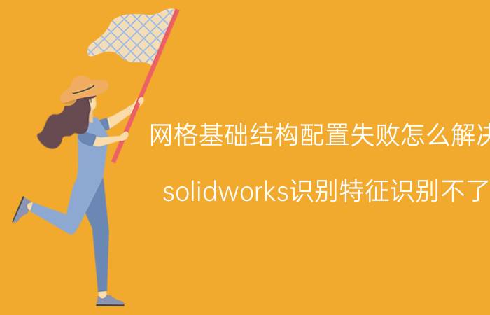 网格基础结构配置失败怎么解决 solidworks识别特征识别不了？